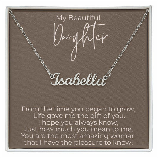 My Beautiful Daughter  From the time you began to grow - Personalized Name Necklace - 10 characters word necklace     My Beautiful Daughter, From the time you began to grow, Life gave me the gift of you. I hope you always know, Just how much you mean to me. You are the most amazing woman that I have the pleasure to know.